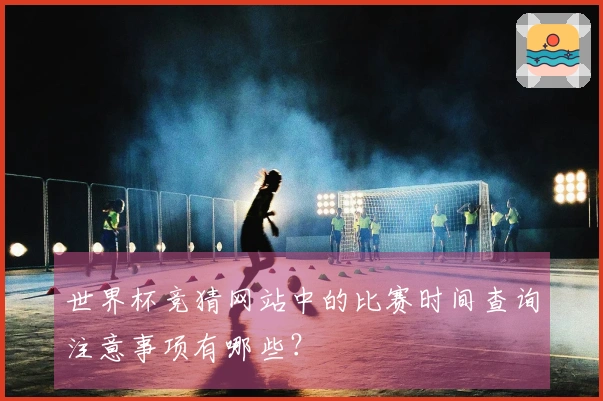 世界杯竞猜网站中的比赛时间查询注意事项有哪些？
